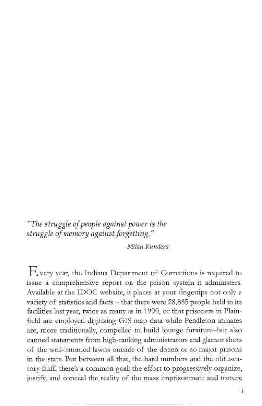 “The struggle of people against power is the struggle of memory against forgetting.” -Milan Kundera  B very year, the Indiana Department of Corrections is required to issue 2 comprehensive report on the prison system it administers. Available at the IDOC website, it places at your fingertips not only a variety of statistics and facts — that there were 28,885 people held in its faciliies last year, twice as many s in 1990, or that prisoners in Plain- feld are employed digitizing GIS map data while Pendleton inmates are, more traditionally, compelled to build lounge furniure-but also canned statements from high-ranking administrators and glamor shots of the well-trimmed lawns outside of the dozen o so major prisons in the state. But between all that, the hard numbers and the obfusca- tory luff, there’s a common goal: the effort to progressively organize, justify, and conceal the reality of the mass imprisonment and torture  i 